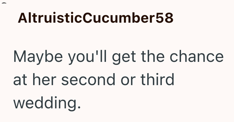 AltruisticCucumber58 Maybe you'll get the chance at her second or third wedding.