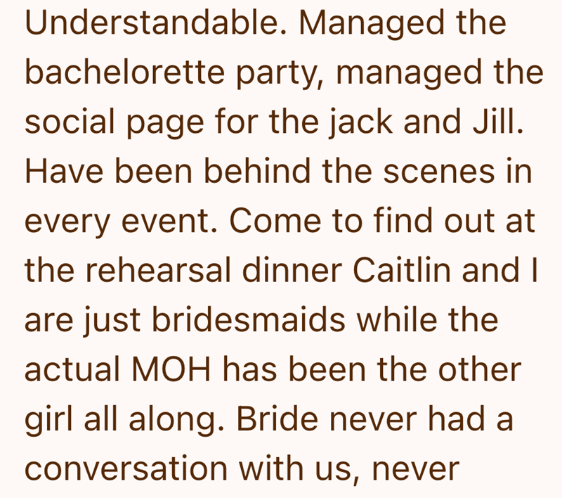 Understandable. Managed the bachelorette party, managed the social page for the jack and Jill. Have been behind the scenes in every event. Come to find out at the rehearsal dinner Caitlin and I are just bridesmaids while the actual MOH has been the other girl all along. Bride never had a conversation with us, never