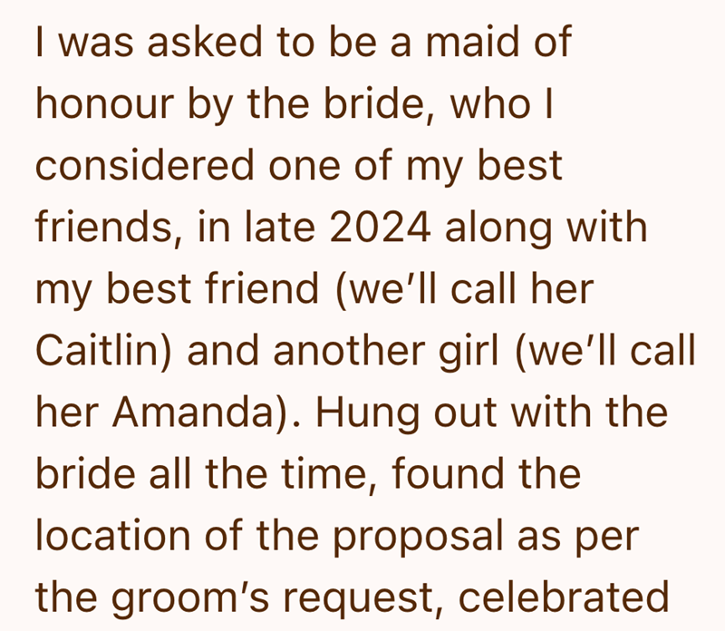 I was asked to be a maid of honour by the bride, who I considered one of my best friends, in late 2024 along with my best friend (we'll call her Caitlin) and another girl (we'll call her Amanda). Hung out with the bride all the time, found the location of the proposal as per the groom's request, celebrated
