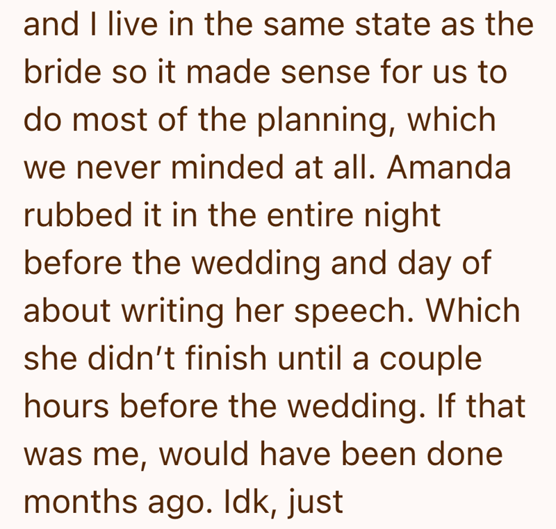 and I live in the same state as the bride so it made sense for us to do most of the planning, which we never minded at all. Amanda rubbed it in the entire night before the wedding and day of about writing her speech. Which she didn't finish until a couple hours before the wedding. If that was me, would have been done months ago. Idk, just