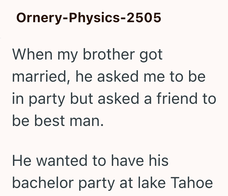 Ornery-Physics-2505 When my brother got married, he asked me to be in party but asked a friend to be best man. He wanted to have his bachelor party at lake Tahoe