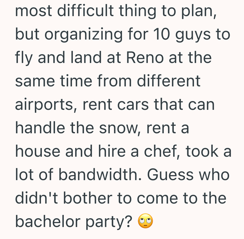 most difficult thing to plan, but organizing for 10 guys to fly and land at Reno at the same time from different airports, rent cars that can handle the snow, rent a house and hire a chef, took a lot of bandwidth. Guess who didn't bother to come to the bachelor party?