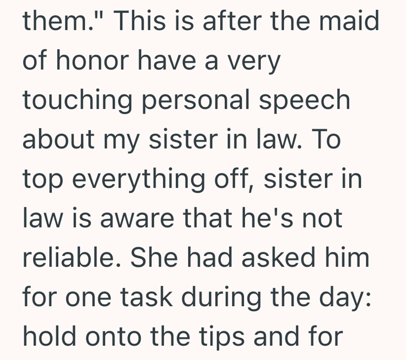 them." This is after the maid of honor have a very touching personal speech about my sister in law. To top everything off, sister in law is aware that he's not reliable. She had asked him for one task during the day: hold onto the tips and for