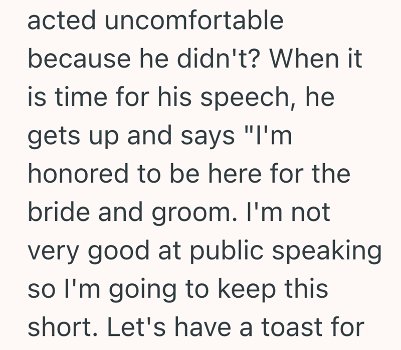 acted uncomfortable because he didn't? When it is time for his speech, he gets up and says "I'm honored to be here for the bride and groom. I'm not very good at public speaking so I'm going to keep this short. Let's have a toast for