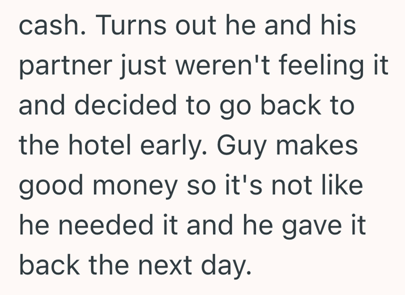 cash. Turns out he and his partner just weren't feeling it and decided to go back to the hotel early. Guy makes good money so it's not like he needed it and he gave it back the next day.