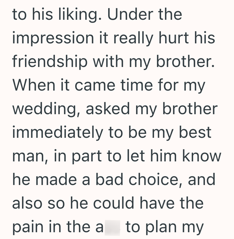 to his liking. Under the impression it really hurt his friendship with my brother. When it came time for my wedding, asked my brother immediately to be my best man, in part to let him know he made a bad choice, and also so he could have the pain in the a to plan my
