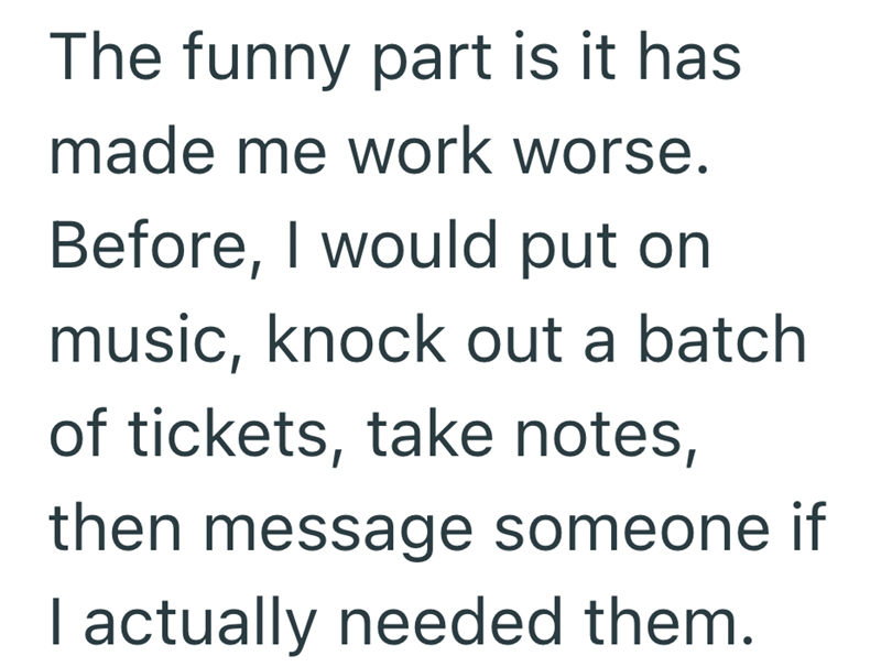 The funny part is it has made me work worse. Before, I would put on music, knock out a batch of tickets, take notes, then message someone if I actually needed them.