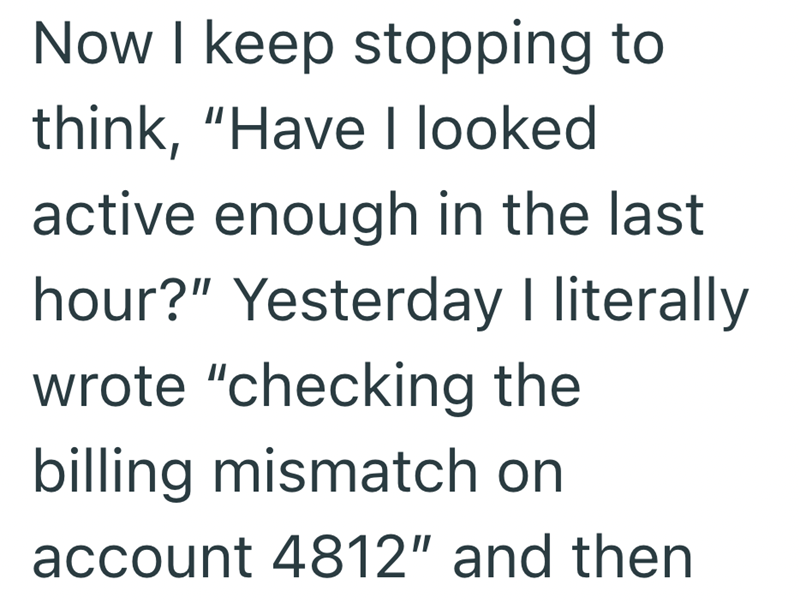 Now I keep stopping to think, "Have I looked active enough in the last hour?" Yesterday I literally wrote "checking the billing mismatch on account 4812" and then