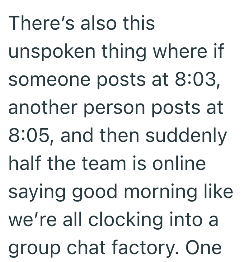 There's also this unspoken thing where if someone posts at 8:03, another person posts at 8:05, and then suddenly half the team is online saying good morning like we're all clocking into a group chat factory. One