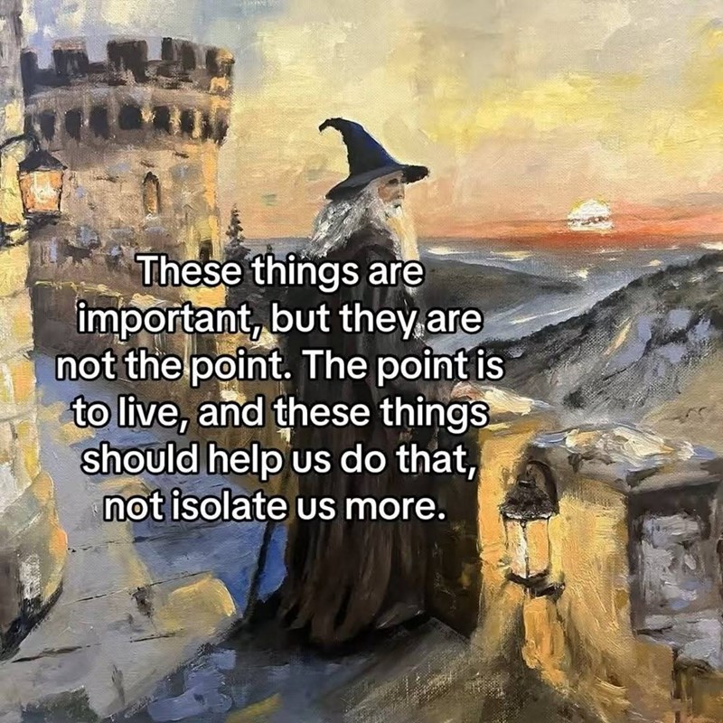 These things are important, but they are not the point. The point is to live, and these things should help us do that, not isolate us more.