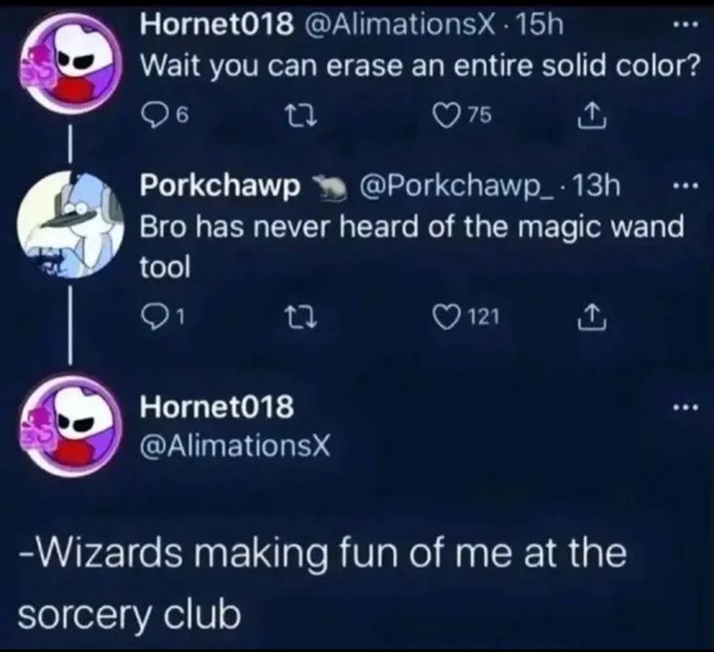 Hornet018 @AlimationsX 15h Wait you can erase an entire solid color? 6 27 75 Porkchawp @Porkchawp_ · 13h Bro has never heard of the magic wand tool 1 121 ↑ Hornet018 @AlimationsX -Wizards making fun of me at the sorcery club