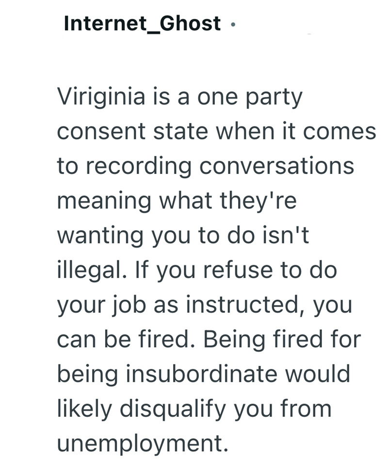 Internet_Ghost ⚫ Viriginia is a one party consent state when it comes to recording conversations meaning what they're wanting you to do isn't illegal. If you refuse to do your job as instructed, you can be fired. Being fired for being insubordinate would likely disqualify you from unemployment.