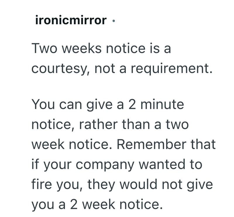 ironicmirror ⚫ Two weeks notice is a courtesy, not a requirement. You can give a 2 minute notice, rather than a two week notice. Remember that if your company wanted to fire you, they would not give you a 2 week notice.