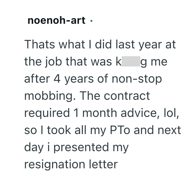 noenoh-art. Thats what I did last year at the job that was k g me after 4 years of non-stop mobbing. The contract required 1 month advice, lol, so I took all my PTo and next day i presented my resignation letter