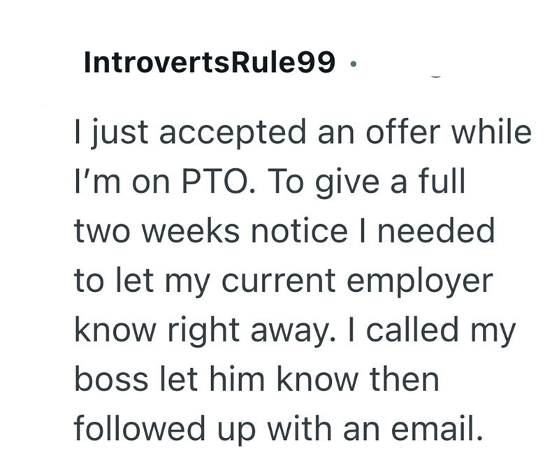 IntrovertsRule99. I just accepted an offer while I'm on PTO. To give a full two weeks notice I needed to let my current employer know right away. I called my boss let him know then followed up with an email.