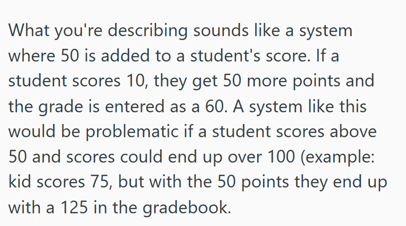 What you're describing sounds like a system where 50 is added to a student's score. If a student scores 10, they get 50 more points and the grade is entered as a 60. A system like this would be problematic if a student scores above 50 and scores could end up over 100 (example: kid scores 75, but with the 50 points they end up with a 125 in the gradebook.