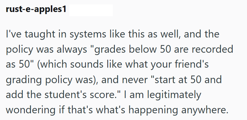rust-e-apples1 I've taught in systems like this as well, and the policy was always "grades below 50 are recorded as 50" (which sounds like what your friend's grading policy was), and never "start at 50 and add the student's score." I am legitimately wondering if that's what's happening anywhere.