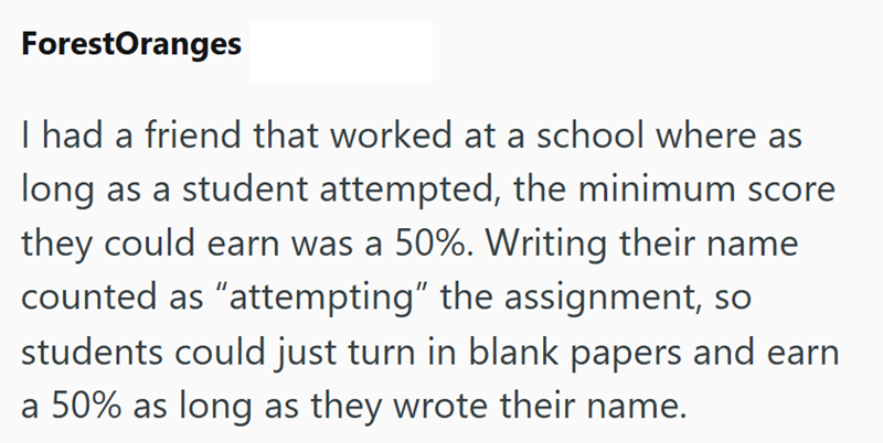 ForestOranges I had a friend that worked at a school where as long as a student attempted, the minimum score they could earn was a 50%. Writing their name counted as "attempting" the assignment, so students could just turn in blank papers and earn a 50% as long as they wrote their name.