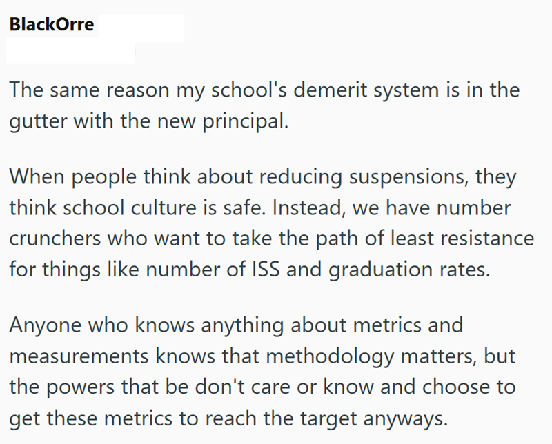 BlackOrre The same reason my school's demerit system is in the gutter with the new principal. When people think about reducing suspensions, they think school culture is safe. Instead, we have number crunchers who want to take the path of least resistance for things like number of ISS and graduation rates. Anyone who knows anything about metrics and measurements knows that methodology matters, but the powers that be don't care or know and choose to get these metrics to reach the target anyways.