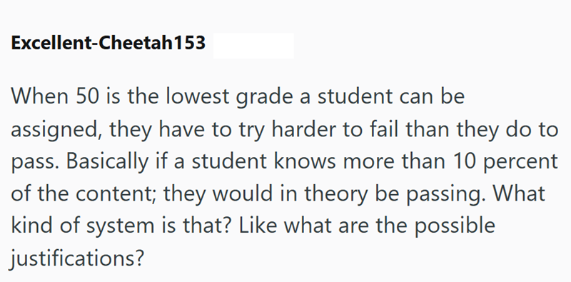 Excellent-Cheetah153 When 50 is the lowest grade a student can be assigned, they have to try harder to fail than they do to pass. Basically if a student knows more than 10 percent of the content; they would in theory be passing. What kind of system is that? Like what are the possible justifications?