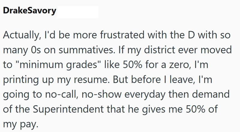 DrakeSavory Actually, I'd be more frustrated with the D with so many Os on summatives. If my district ever moved to "minimum grades" like 50% for a zero, I'm printing up my resume. But before I leave, I'm going to no-call, no-show everyday then demand of the Superintendent that he gives me 50% of my pay.