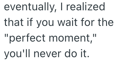 eventually, I realized that if you wait for the "perfect moment," you'll never do it.