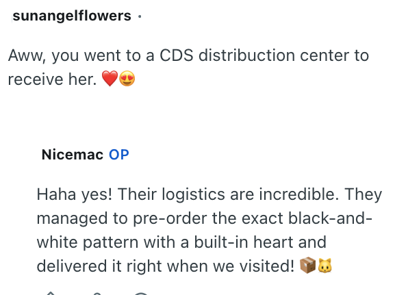 sunangelflowers Aww, you went to a CDS distribuction center to receive her. Nicemac OP Haha yes! Their logistics are incredible. They managed to pre-order the exact black-and- white pattern with a built-in heart and delivered it right when we visited!