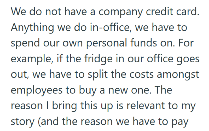 We do not have a company credit card. Anything we do in-office, we have to spend our own personal funds on. For example, if the fridge in our office goes out, we have to split the costs amongst employees to buy a new one. The reason I bring this up is relevant to my story (and the reason we have to pay