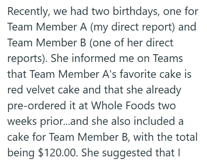 Recently, we had two birthdays, one for Team Member A (my direct report) and Team Member B (one of her direct reports). She informed me on Teams that Team Member A's favorite cake is red velvet cake and that she already pre-ordered it at Whole Foods two weeks prior...and she also included a cake for Team Member B, with the total being $120.00. She suggested that I