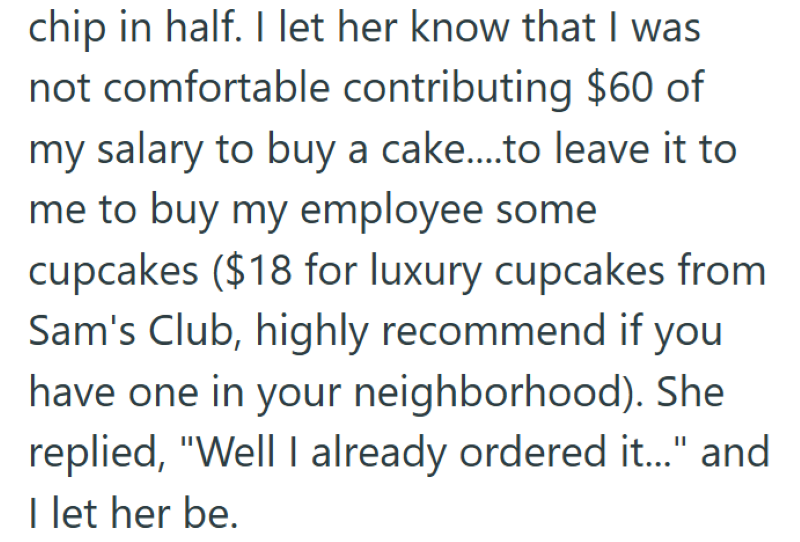 chip in half. I let her know that I was not comfortable contributing $60 of my salary to buy a cake....to leave it to me to buy my employee some cupcakes ($18 for luxury cupcakes from Sam's Club, highly recommend if you have one in your neighborhood). She replied, "Well I already ordered it..." and I let her be.