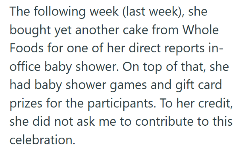 The following week (last week), she bought yet another cake from Whole Foods for one of her direct reports in- office baby shower. On top of that, she had baby shower games and gift card prizes for the participants. To her credit, she did not ask me to contribute to this celebration.