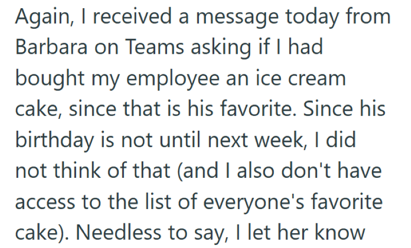 Again, I received a message today from Barbara on Teams asking if I had bought my employee an ice cream cake, since that is his favorite. Since his birthday is not until next week, I did not think of that (and I also don't have access to the list of everyone's favorite cake). Needless to say, I let her know