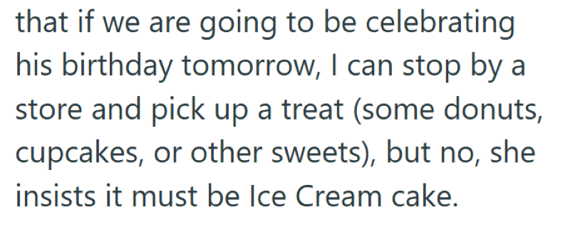 that if we are going to be celebrating his birthday tomorrow, I can stop by a store and pick up a treat (some donuts, cupcakes, or other sweets), but no, she insists it must be Ice Cream cake.