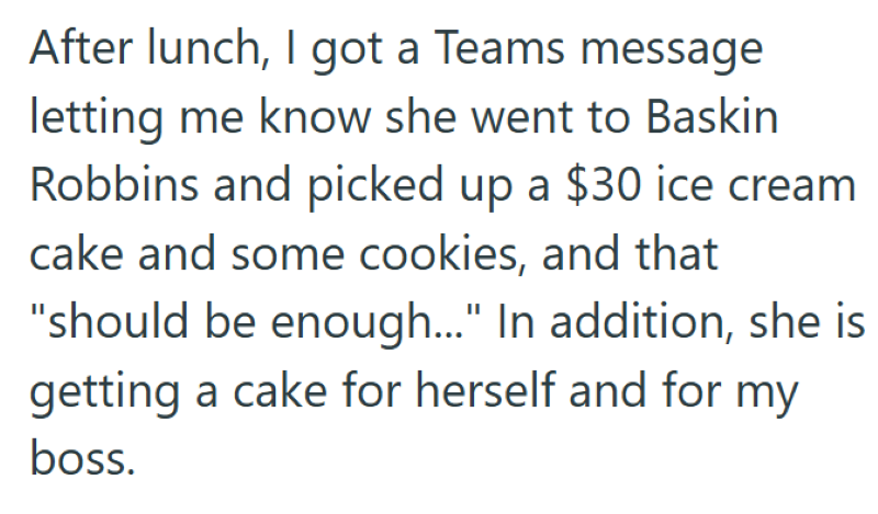 After lunch, I got a Teams message letting me know she went to Baskin Robbins and picked up a $30 ice cream cake and some cookies, and that "should be enough..." In addition, she is getting a cake for herself and for my boss.
