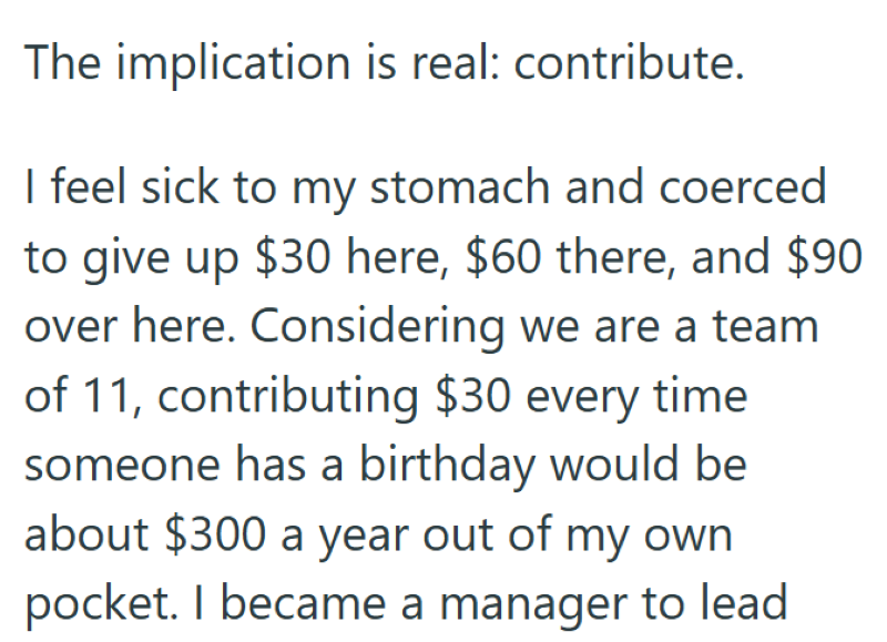 The implication is real: contribute. I feel sick to my stomach and coerced to give up $30 here, $60 there, and $90 over here. Considering we are a team of 11, contributing $30 every time someone has a birthday would be about $300 a year out of my own pocket. I became a manager to lead