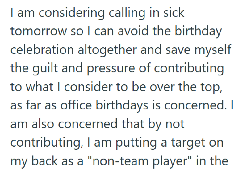 I am considering calling in sick tomorrow so I can avoid the birthday celebration altogether and save myself the guilt and pressure of contributing to what I consider to be over the top, as far as office birthdays is concerned. I am also concerned that by not contributing, I am putting a target on my back as a "non-team player" in the