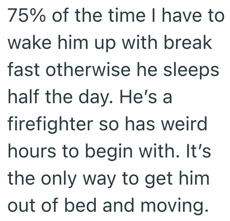 75% of the time I have to wake him up with break fast otherwise he sleeps half the day. He's a firefighter so has weird hours to begin with. It's the only way to get him out of bed and moving.