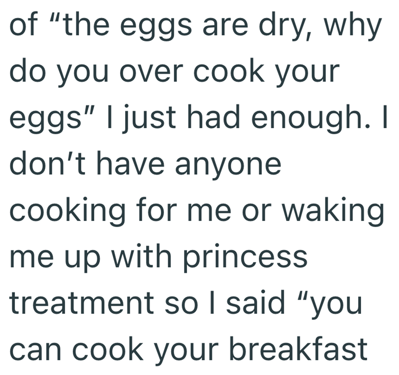 of "the eggs are dry, why do you over cook your eggs" I just had enough. I don't have anyone cooking for me or waking me up with princess treatment so I said "you can cook your breakfast