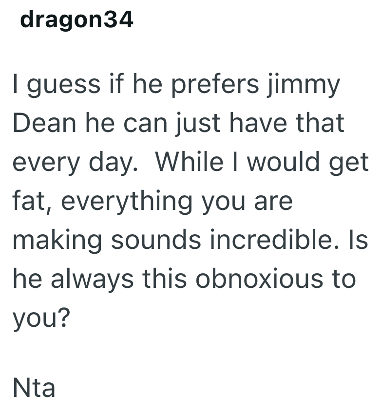 dragon34 I guess if he prefers jimmy Dean he can just have that every day. While I would get fat, everything you are making sounds incredible. Is he always this obnoxious to you? Nta