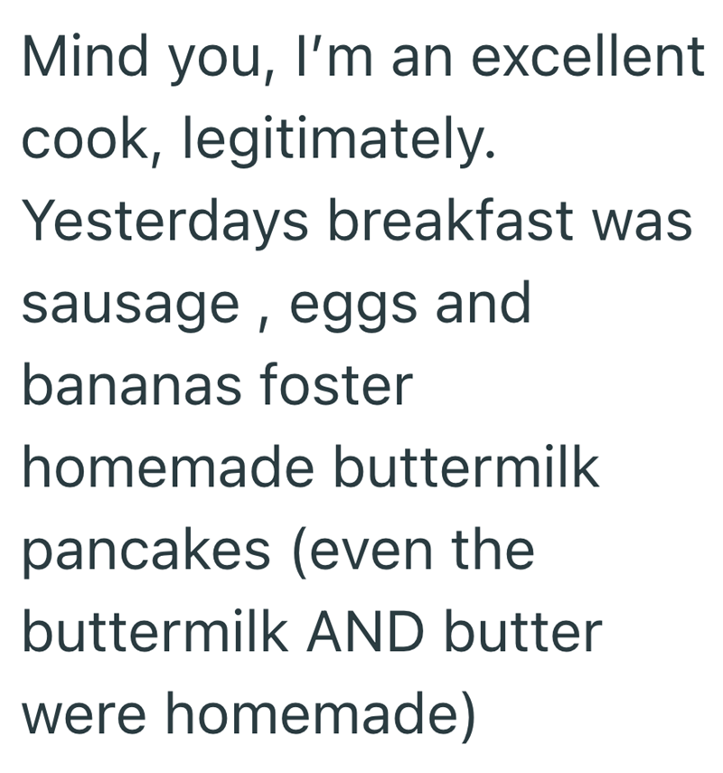 Mind you, I'm an excellent cook, legitimately. Yesterdays breakfast was sausage, eggs and bananas foster homemade buttermilk pancakes (even the buttermilk AND butter were homemade)