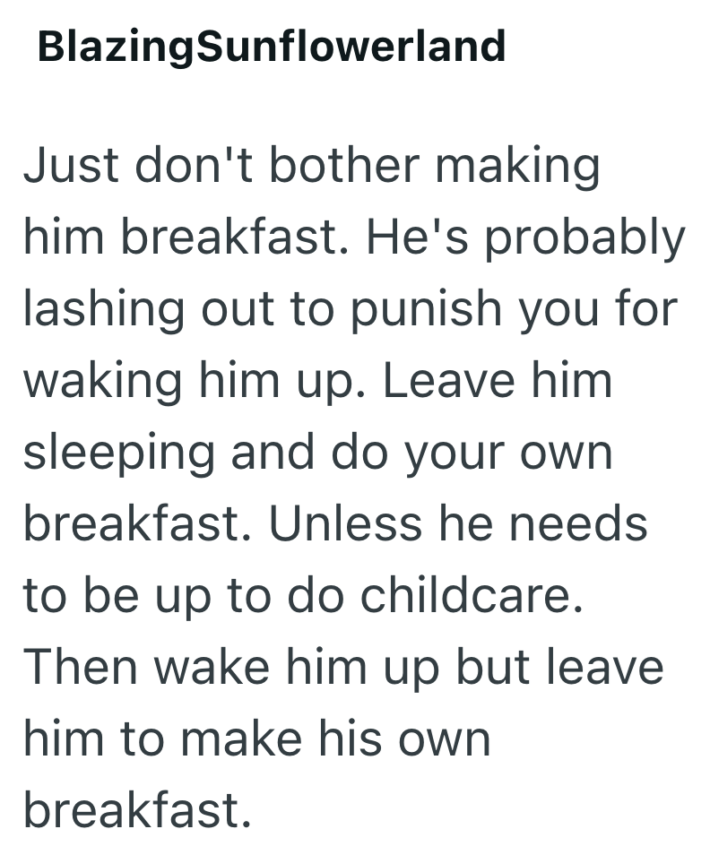 BlazingSunflowerland Just don't bother making him breakfast. He's probably lashing out to punish you for waking him up. Leave him sleeping and do your own breakfast. Unless he needs to be up to do childcare. Then wake him up but leave him to make his own breakfast.