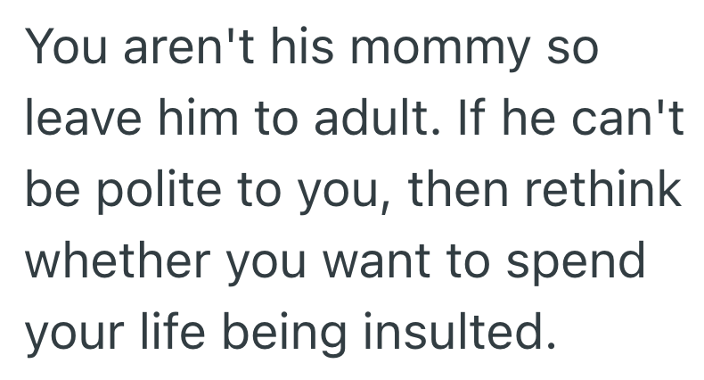 You aren't his mommy so leave him to adult. If he can't be polite to you, then rethink whether you want to spend your life being insulted.