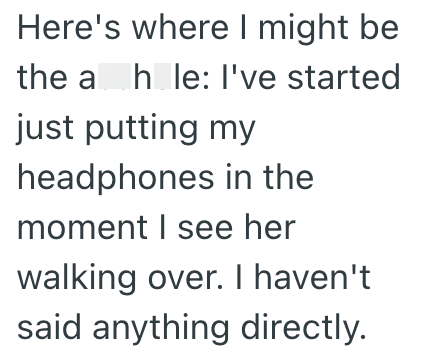 Here's where I might be the ah le: I've started hole: just putting my headphones in the moment I see her walking over. I haven't said anything directly.