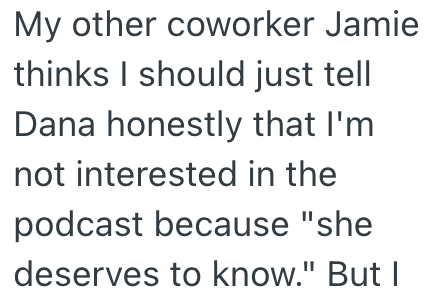 My other coworker Jamie thinks I should just tell Dana honestly that I'm not interested in the podcast because "she deserves to know." But I