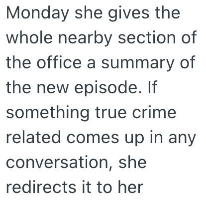 Monday she gives the whole nearby section of the office a summary of the new episode. If something true crime related comes up in any conversation, she redirects it to her