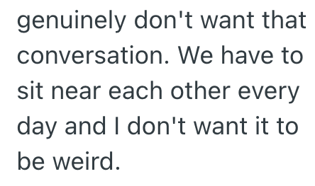 genuinely don't want that conversation. We have to sit near each other every day and I don't want it to be weird.