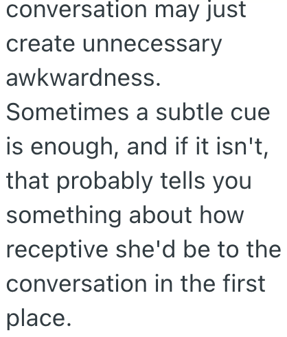 conversation may just create unnecessary awkwardness. Sometimes a subtle cue is enough, and if it isn't, that probably tells you something about how receptive she'd be to the conversation in the first place.