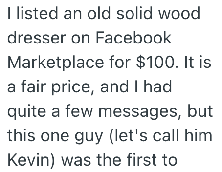 I listed an old solid wood dresser on Facebook Marketplace for $100. It is a fair price, and I had quite a few messages, but this one guy (let's call him. Kevin) was the first to