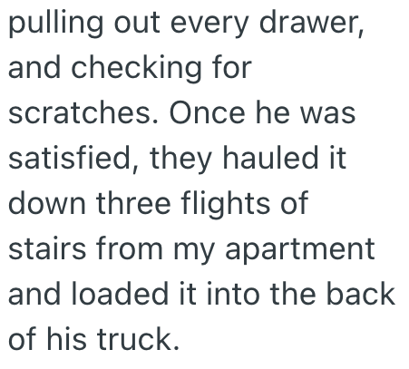 pulling out every drawer, and checking for scratches. Once he was satisfied, they hauled it down three flights of stairs from my apartment and loaded it into the back of his truck.