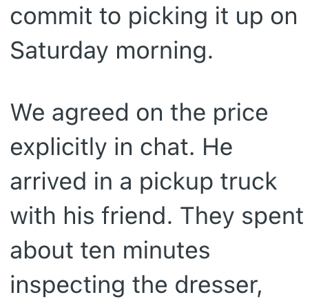commit to picking it up on Saturday morning. We agreed on the price explicitly in chat. He arrived in a pickup truck with his friend. They spent about ten minutes inspecting the dresser,